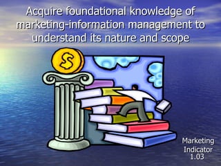 Acquire foundational knowledge of marketing-information management to understand its nature and scope Marketing Indicator 1.03 