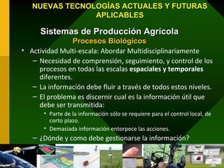 NUEVAS TECNOLOGÍAS ACTUALES Y FUTURAS
                APLICABLES

      Sistemas de Producción Agrícola
                 Procesos Biológicos
• Actividad Multi-escala: Abordar Multidisciplinariamente
   – Necesidad de comprensión, seguimiento, y control de los
     procesos en todas las escalas espaciales y temporales
     diferentes.
   – La información debe fluir a través de todos estos niveles.
   – El problema es discernir cual es la información útil que
     debe ser transmitida:
       • Parte de la información sólo se requiere para el control local, de
         corto plazo.
       • Demasiada información entorpece las acciones.
   – ¿Dónde y como debe gestionarse la información?
 