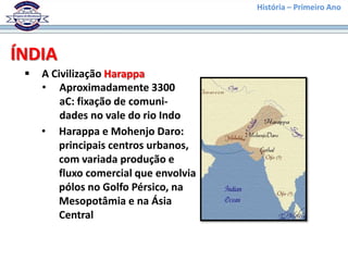 História – Primeiro Ano




ÍNDIA
    A Civilização Harappa
     • Aproximadamente 3300
         aC: fixação de comuni-
         dades no vale do rio Indo
     • Harappa e Mohenjo Daro:
         principais centros urbanos,
         com variada produção e
         fluxo comercial que envolvia
         pólos no Golfo Pérsico, na
         Mesopotâmia e na Ásia
         Central
 