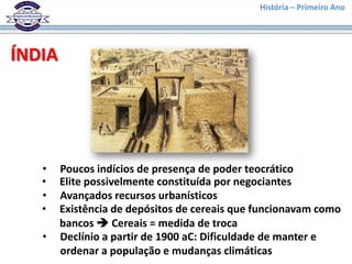 História – Primeiro Ano




ÍNDIA




   •    Poucos indícios de presença de poder teocrático
   •    Elite possivelmente constituída por negociantes
   •    Avançados recursos urbanísticos
   •    Existência de depósitos de cereais que funcionavam como
        bancos  Cereais = medida de troca
   •    Declínio a partir de 1900 aC: Dificuldade de manter e
        ordenar a população e mudanças climáticas
 