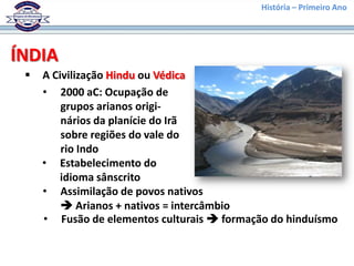 História – Primeiro Ano




ÍNDIA
    A Civilização Hindu ou Védica
     • 2000 aC: Ocupação de
         grupos arianos origi-
         nários da planície do Irã
         sobre regiões do vale do
         rio Indo
     • Estabelecimento do
         idioma sânscrito
     • Assimilação de povos nativos
          Arianos + nativos = intercâmbio
     • Fusão de elementos culturais  formação do hinduísmo
 