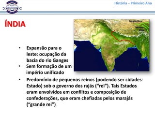 História – Primeiro Ano




ÍNDIA

   •    Expansão para o
        leste: ocupação da
        bacia do rio Ganges
   •    Sem formação de um
        império unificado
   •    Predomínio de pequenos reinos (podendo ser cidades-
        Estado) sob o governo dos rajás (“rei”). Tais Estados
        eram envolvidos em conflitos e composição de
        confederações, que eram chefiadas pelos marajás
        (“grande rei”)
 