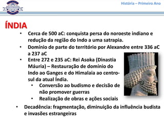 História – Primeiro Ano




ÍNDIA
      •    Cerca de 500 aC: conquista persa do noroeste indiano e
           redução da região do Indo a uma satrapia.
      •    Domínio de parte do território por Alexandre entre 336 aC
           a 237 aC
      •    Entre 272 e 235 aC: Rei Asoka (Dinastia
           Máuria) – Restauração de domínio do
           Indo ao Ganges e do Himalaia ao centro-
           sul da atual Índia.
             • Conversão ao budismo e decisão de
                não promover guerras
             • Realização de obras e ações sociais
  •       Decadência: fragmentação, diminuição da influência budista
          e invasões estrangeiras
 