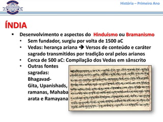 História – Primeiro Ano




ÍNDIA
    Desenvolvimento e aspectos do Hinduísmo ou Bramanismo
     • Sem fundador, surgiu por volta de 1500 aC
     • Vedas: herança ariana  Versos de conteúdo e caráter
        sagrado transmitidos por tradição oral pelos arianos
     • Cerca de 500 aC: Compilação dos Vedas em sânscrito
     • Outras fontes
        sagradas:
        Bhagavad-
        Gita, Upanishads, B
        ramanas, Mahabah
        arata e Ramayana
 