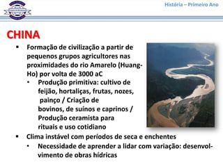 História – Primeiro Ano




CHINA
    Formação de civilização a partir de
     pequenos grupos agricultores nas
     proximidades do rio Amarelo (Huang-
     Ho) por volta de 3000 aC
     • Produção primitiva: cultivo de
         feijão, hortaliças, frutas, nozes,
          painço / Criação de
         bovinos, de suínos e caprinos /
         Produção ceramista para
         rituais e uso cotidiano
    Clima instável com períodos de seca e enchentes
     • Necessidade de aprender a lidar com variação: desenvol-
         vimento de obras hídricas
 
