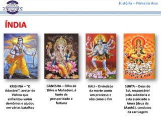 História – Primeiro Ano




ÍNDIA




   KRISHNA – “O        GANESHA – Filho de    KALI – Divindade      SURYA – Deus do
Adorável”, avatar de   Shiva e Mahadevi, é    da morte como        Sol, responsável
    Vishnu que               fonte de         um processo e        pela sabedoria e
  enfrentou vários       prosperidade e      não como o fim        está associado a
demônios e ajudou             fortuna                               Arura (deus da
 em várias batalhas                                                Manhã), condutos
                                                                    da carruagem
 