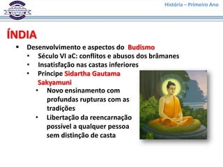 História – Primeiro Ano




ÍNDIA
    Desenvolvimento e aspectos do Budismo
     • Século VI aC: conflitos e abusos dos brâmanes
     • Insatisfação nas castas inferiores
     • Príncipe Sidartha Gautama
        Sakyamuni
       • Novo ensinamento com
           profundas rupturas com as
           tradições
       • Libertação da reencarnação
          possível a qualquer pessoa
          sem distinção de casta
 