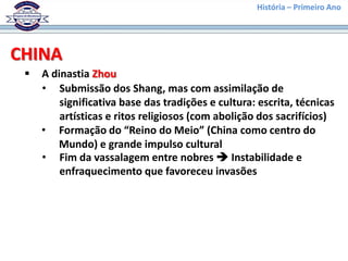 História – Primeiro Ano




CHINA
    A dinastia Zhou
     • Submissão dos Shang, mas com assimilação de
         significativa base das tradições e cultura: escrita, técnicas
         artísticas e ritos religiosos (com abolição dos sacrifícios)
     • Formação do “Reino do Meio” (China como centro do
        Mundo) e grande impulso cultural
     • Fim da vassalagem entre nobres  Instabilidade e
         enfraquecimento que favoreceu invasões
 