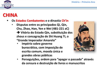 História – Primeiro Ano




CHINA
    Os Estados Combatentes e o dinastia Ch’in
     • Disputas entre os principados Qi, Qin,
        Chu, Zhao, Han, Yen e Wei (481-221 aC)
         Vitória do Estado Qin, substituição dos
        zhous e consagração de Shi Huang Ti, o
        “Grande Imperador Amarelo”
         • Império sobre governo
            burocrático, com imposição de
            escrita comum, moeda única e
            grandes obras públicas
         • Perseguições, ordem para “apagar o passado” através
            da censura e destruição de livros e manuscritos
 