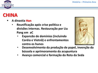 História – Primeiro Ano




CHINA
    A dinastia Han
     • Reunificação após crise política e
         divisões internas. Restauração por Liu
         Pang em aC
         • Expansão de domínios (incluindo
             Coréia e Vietnã) e enfrentamentos
             contra os hunos
         • Desenvolvimento da produção de papel, invenção da
             bússola e aprimoramento da acupuntura
         • Avanço comercial e formação da Rota da Seda
 