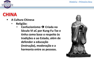 História – Primeiro Ano




CHINA
    A Cultura Chinesa
     • Religião:
         • Confucionismo  Criada no
            Século VI aC por Kung-Fu-Tze e
            tinha como base o respeito às
            tradições e ao Estado, além de
            defender a educação
            (instrução), moderação e a
            harmonia entre as pessoas.
 