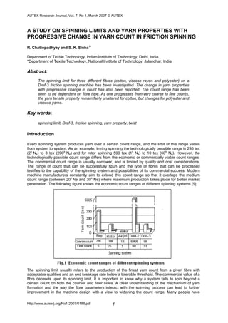 AUTEX Research Journal, Vol. 7, No 1, March 2007 © AUTEX
http://www.autexrj.org/No1-2007/0188.pdf 1
A STUDY ON SPINNING LIMITS AND YARN PROPERTIES WITH
PROGRESSIVE CHANGE IN YARN COUNT IN FRICTION SPINNING
R. Chattopadhyay and S. K. Sinha*
Department of Textile Technology, Indian Institute of Technology, Delhi, India,
*Department of Textile Technology, National Institute of Technology, Jalandhar, India
Abstract:
The spinning limit for three different fibres (cotton, viscose rayon and polyester) on a
Dref-3 friction spinning machine has been investigated. The change in yarn properties
with progressive change in count has also been reported. The count range has been
seen to be dependent on fibre type. As one progresses from very coarse to fine counts,
the yarn tensile property remain fairly unaltered for cotton, but changes for polyester and
viscose yarns.
Key words:
spinning limit, Dref-3, friction spinning, yarn property, twist
Introduction
Every spinning system produces yarn over a certain count range, and the limit of this range varies
from system to system. As an example, in ring spinning the technologically possible range is 295 tex
(2s
Ne) to 3 tex (200s
Ne) and for rotor spinning 590 tex (1s
Ne) to 10 tex (60s
Ne). However, the
technologically possible count range differs from the economic or commercially viable count ranges.
The commercial count range is usually narrower, and is limited by quality and cost considerations.
The range of count that can be successfully spun and the type of fibres that can be processed
testifies to the capability of the spinning system and possibilities of its commercial success. Modern
machine manufacturers constantly aim to extend this count range so that it overlaps the medium
count range (between 20s
Ne and 30s
Ne) where maximum production takes place for better market
penetration. The following figure shows the economic count ranges of different spinning systems [5]:
The spinning limit usually refers to the production of the finest yarn count from a given fibre with
acceptable qualities and an end breakage rate below a tolerable threshold. The commercial value of a
fibre depends upon its spinning limit. It is important to know why a system fails to spin beyond a
certain count on both the coarser and finer sides. A clear understanding of the mechanism of yarn
formation and the way the fibre parameters interact with the spinning process can lead to further
improvement in the machine design with a view to widening the count range. Many people have
 