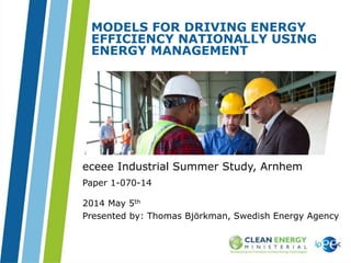 eceee 2014 │ slide 1
MODELS FOR DRIVING ENERGY
EFFICIENCY NATIONALLY USING
ENERGY MANAGEMENT
Paper 1-070-14
eceee Industrial Summer Study, Arnhem
2014 May 5th
Presented by: Thomas Björkman, Swedish Energy Agency
 