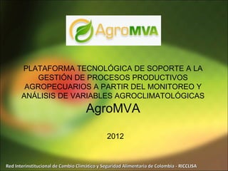 PLATAFORMA TECNOLÓGICA DE SOPORTE A LA
           GESTIÓN DE PROCESOS PRODUCTIVOS
        AGROPECUARIOS A PARTIR DEL MONITOREO Y
       ANÁLISIS DE VARIABLES AGROCLIMATOLÓGICAS
                                     AgroMVA

                                               2012


Red Interinstitucional de Cambio Climático y Seguridad Alimentaria de Colombia - RICCLISA
 