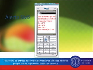 Alerta SMS                           SIRA le informa que hay
                                        posibilidad de helada en
                                        la localidad Totoró.
                                        T = 5.0 °C
                                        HR = 97%
                                        PR = 5.8 °C
                                        F/H= 130209/4:37 am




 Plataforma de entrega de servicios de monitoreo climático bajo una
          perspectiva de arquitectura basada en servicios
Red Interinstitucional de Cambio Climático y Seguridad Alimentaria de Colombia - RICCLISA
 