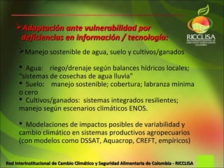 Adaptación ante vulnerabilidad por
     deficiencias en información / tecnología:
      Manejo sostenible de agua, suelo y cultivos/ganados

       Agua: riego/drenaje según balances hídricos locales;
      “sistemas de cosechas de agua lluvia”
       Suelo: manejo sostenible; cobertura; labranza mínima
      o cero
       Cultivos/ganados: sistemas integrados resilientes;
      manejo según escenarios climáticos ENOS.

       Modelaciones de impactos posibles de variabilidad y
      cambio climático en sistemas productivos agropecuarios
      (con modelos como DSSAT, Aquacrop, CREFT, empíricos)

Red Interinstitucional de Cambio Climático y Seguridad Alimentaria de Colombia - RICCLISA
 