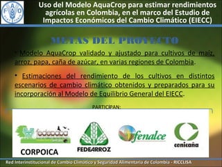 Uso del Modelo AquaCrop para estimar rendimientos
                 agrícolas en Colombia, en el marco del Estudio de
                Impactos Económicos del Cambio Climático (EIECC)

                     METAS DEL PROYECTO
    • Modelo AquaCrop validado y ajustado para cultivos de maíz,
    arroz, papa, caña de azúcar, en varias regiones de Colombia.
    • Estimaciones del rendimiento de los cultivos en distintos
    escenarios de cambio climático obtenidos y preparados para su
    incorporación al Modelo de Equilibrio General del EIECC.
                                         PARTICIPAN:




        CORPOICA
Red Interinstitucional de Cambio Climático y Seguridad Alimentaria de Colombia - RICCLISA
 