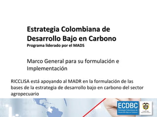 Estrategia Colombiana de
               Desarrollo Bajo en Carbono
               Programa liderado por el MADS


               Marco General para su formulación e
               Implementación

    RICCLISA está apoyando al MADR en la formulación de las
    bases de la estrategia de desarrollo bajo en carbono del sector
    agropecuario


Red Interinstitucional de Cambio Climático y Seguridad Alimentaria de Colombia - RICCLISA   22
 