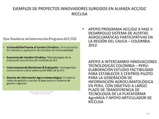 EJEMPLOS DE PROYECTOS INNOVADORES SURGIDOS EN ALIANZA ACC/GIZ
                           RICCLISA


                               •   APOYO PROGRAMA ACC/GIZ A FASE II
                                   DESARROLLO SISTEMA DE ALERTAS
                                   AGROCLIMATICAS PARTICIPATIVAS EN
                                   LA REGIÓN DEL CAUCA – COLOMBIA.
                                   2012.


                               •   APOYO A INTERCAMBIO INNOVACIONES
                                   TECNOLOGICAS COLOMBIA – PERÚ:
                                   ELABORACIÓN ESTUDIO FACTIBILIDAD
                                   PARA ESTABLECER 3 CENTROS PILOTO
                                   PARA LA GENERACIÓN DE
                                   INFORMACIÓN AGROCLIMATOLÓGICA
                                   EN PERU, CON OBJETIVO A LARGO
                                   PLAZO DE TRANSFERENCIA DE
                                   TECNOLOGÍA DE LA PLATAFORMA
                                   AgroMVA Y APOYO ARTICULADOR DE
                                   RICCLISA

                                                                23
 
