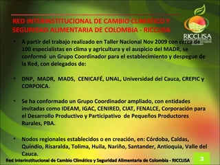 RED INTERINSTITUCIONAL DE CAMBIO CLIMATICO Y
   SEGURIDAD ALIMENTARIA DE COLOMBIA - RICCLISA
   •   A partir del trabajo realizado en Taller Nacional Nov 2009 con cerca de
       100 especialistas en clima y agricultura y el auspicio del MADR, se
       conformó un Grupo Coordinador para el establecimiento y despegue de
       la Red, con delegados de:

   •   DNP, MADR, MADS, CENICAFÉ, UNAL, Universidad del Cauca, CREPIC y
       CORPOICA.

   •   Se ha conformado un Grupo Coordinador ampliado, con entidades
       invitadas como IDEAM, IGAC, CENIRED, CIAT, FENALCE, Corporación para
       el Desarrollo Productivo y Participativo de Pequeños Productores
       Rurales, PBA.

   •    Nodos regionales establecidos o en creación, en: Córdoba, Caldas,
        Quindío, Risaralda, Tolima, Huila, Nariño, Santander, Antioquia, Valle del
        Cauca.
Red Interinstitucional de Cambio Climático y Seguridad Alimentaria de Colombia - RICCLISA 3
 