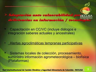  Adaptación ante vulnerabilidad por
    deficiencias en información / tecnología:

       Capacitación en CC/VC (incluye diálogos e
      integración saberes actuales y ancestrales)

  •     Alertas agroclimáticas tempranas participativas

      Sistemas locales de colección, procesamiento,
      suministro información agrometeorológica – biofísica
      (Plataformas)

Red Interinstitucional de Cambio Climático y Seguridad Alimentaria de Colombia - RICCLISA   7
 