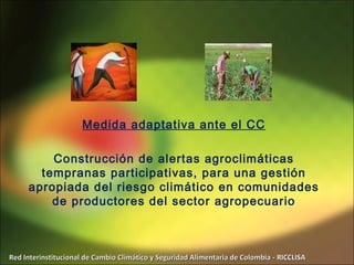 Medida adaptativa ante el CC

         Construcción de alertas agroclimáticas
       tempranas participativas, para una gestión
     apropiada del riesgo climático en comunidades
         de productores del sector agropecuario



Red Interinstitucional de Cambio Climático y Seguridad Alimentaria de Colombia - RICCLISA
 