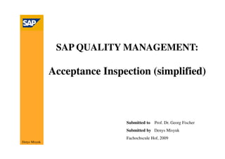 SAP QUALITY MANAGEMENT:

               Acceptance Inspection (simplified)



                               Submitted to   Prof. Dr. Georg Fischer
                               Submitted by Denys Misyuk
                               Fachochscule Hof, 2009
Denys Misyuk
 