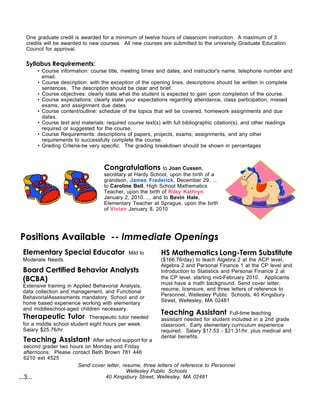 One graduate credit is awarded for a minimum of twelve hours of classroom instruction. A maximum of 3
   credits will be awarded to new courses. All new courses are submitted to the university Graduate Education
   Council for approval.

   Syllabus Requirements:
       • Course information: course title, meeting times and dates, and instructor's name, telephone number and
         email.
       • Course description: with the exception of the opening lines, descriptions should be written in complete
         sentences. The description should be clear and brief.
       • Course objectives: clearly state what the student is expected to gain upon completion of the course.
       • Course expectations: clearly state your expectations regarding attendance, class participation, missed
         exams, and assignment due dates.
       • Course content/outline: schedule of the topics that will be covered, homework assignments and due
         dates.
       • Course text and materials: required course text(s) with full bibliographic citation(s), and other readings
         required or suggested for the course.
       • Course Requirements: descriptions of papers, projects, exams, assignments, and any other
         requirements to successfully complete the course.
       • Grading Criteria-be very specific. The grading breakdown should be shown in percentages



                                   Congratulations          to Joan Cussen,
                                   secretary at Hardy School, upon the birth of a
                                   grandson, James Frederick, December 29. ...
                                   to Caroline Bell, High School Mathematics
                                   Teacher, upon the birth of Riley Kathryn
                                   January 2, 2010. ... and to Bevin Hale,
                                   Elementary Teacher at Sprague, upon the birth
                                   of Vivian January 8, 2010




Positions Available -- Immediate Openings
 Elementary Special Educator                 Mild to       HS Mathematics Long-Term Substitute
 Moderate Needs                                            ($166.76/day) to teach Algebra 2 at the ACP level,
                                                           Algebra 2 and Personal Finance 1 at the CP level and
 Board Certified Behavior Analysts                         Introduction to Statistics and Personal Finance 2 at
 (BCBA)                                                    the CP level. starting mid-February 2010. Applicants
                                                           must have a math background. Send cover letter,
 Extensive training in Applied Behavorial Analysis,
                                                           resume, licensure, and three letters of reference to
 data collection and management, and Functional
                                                           Personnel, Wellesley Public Schools, 40 Kingsbury
 BehavorialAssessments mandatory. School and or
                                                           Street, Wellesley, MA 02481
 home based experience working with elementary
 and middleschool-aged children necessary.
                                                           Teaching Assistant          Full-time teaching
 Therapeutic Tutor           Therapeutic tutor needed      assistant needed for student included in a 2nd grade
 for a middle school student eight hours per week.         classroom. Early elementary curriculum experience
 Salary $25.76/hr.                                         required. Salary $17.53 - $21.31/hr. plus medical and
                                                           dental benefits.
 Teaching Assistant           After school support for a
   second grader two hours on Monday and Friday
   afternoons. Please contact Beth Brown 781 446
   6210 ext 4525
                        Send cover letter, resume, three letters of reference to Personnel
                                             Wellesley Public Schools
...3...                             40 Kingsbury Street, Wellesley, MA 02481
 
