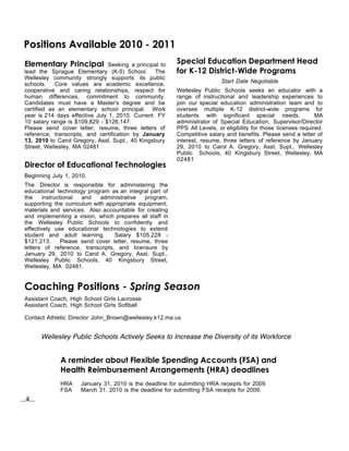 Positions Available 2010 - 2011
 Elementary Principal           Seeking a principal to     Special Education Department Head
 lead the Sprague Elementary (K-5) School. The             for K-12 District-Wide Programs
 Wellesley community strongly supports its public
                                                                            Start Date Negotiable
 schools.    Core values are academic excellence,
 cooperative and caring relationships, respect for         Wellesley Public Schools seeks an educator with a
 human differences, commitment to community.               range of instructional and leadership experiences to
 Candidates must have a Master's degree and be             join our special education administration team and to
 certified as an elementary school principal. Work         oversee multiple K-12 district-wide programs for
 year is 214 days effective July 1, 2010. Current FY       students with significant special needs.                MA
 10 salary range is $109,829 - $126,147.                   administrator of Special Education, Supervisor/Director
 Please send cover letter, resume, three letters of        PPS All Levels, or eligibility for those licenses required.
 reference, transcripts, and certification by January      Competitive salary and benefits. Please send a letter of
 13, 2010 to Carol Gregory, Asst. Supt., 40 Kingsbury      interest, resume, three letters of reference by January
 Street, Wellesley, MA 02481                               29, 2010 to Carol A. Gregory, Asst. Supt., Wellesley
                                                           Public Schools, 40 Kingsbury Street, Wellesley, MA
                                                           02481
 Director of Educational Technologies
 Beginning July 1, 2010.
 The Director is responsible for administering the
 educational technology program as an integral part of
 the     instructional  and   administrative    program,
 supporting the curriculum with appropriate equipment,
 materials and services. Also accountable for creating
 and implementing a vision, which prepares all staff in
 the Wellesley Public Schools to confidently and
 effectively use educational technologies to extend
 student and adult learning.        Salary $105,228 -
 $121,213.       Please send cover letter, resume, three
 letters of reference, transcripts, and licensure by
 January 29, 2010 to Carol A. Gregory, Asst. Supt.,
 Wellesley Public Schools, 40 Kingsbury Street,
 Wellesley, MA 02481.


 Coaching Positions - Spring Season
 Assistant Coach, High School Girls Lacrosse
 Assistant Coach, High School Girls Softball

 Contact Athletic Director John_Brown@wellesley.k12.ma.us


          Wellesley Public Schools Actively Seeks to Increase the Diversity of its Workforce


                A reminder about Flexible Spending Accounts (FSA) and
                Health Reimbursement Arrangements (HRA) deadlines
                HRA    January 31, 2010 is the deadline for submitting HRA receipts for 2009.
                FSA    March 31, 2010 is the deadline for submitting FSA receipts for 2009.
...4...
 