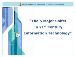 201 702 UTILIZATION, MANAGEMENT OF MEDIA AND EDUCATIONAL 
LOGO 
“The 5 Major Shifts 
in 21st Century 
Information Technology” 
TECHNOLOGY 
 