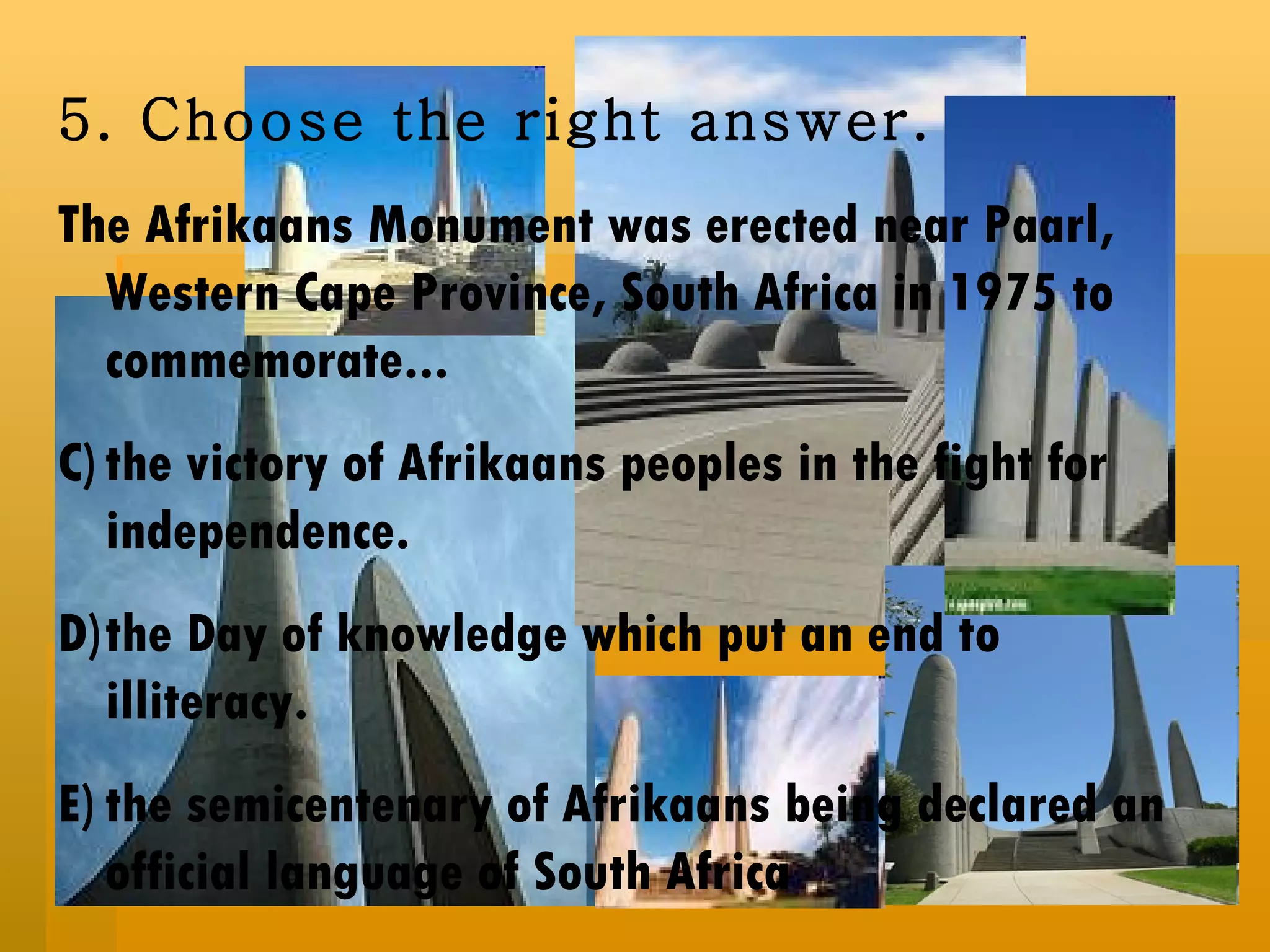5.  Choose the right answer. The Afrikaans Monument was erected near Paarl, Western Cape Province, South Africa in 1975 to commemorate... the victory of Afrikaans peoples in the fight for independence. the Day of knowledge which put an end to illiteracy. the semicentenary of Afrikaans being declared an official language of South Africa  
