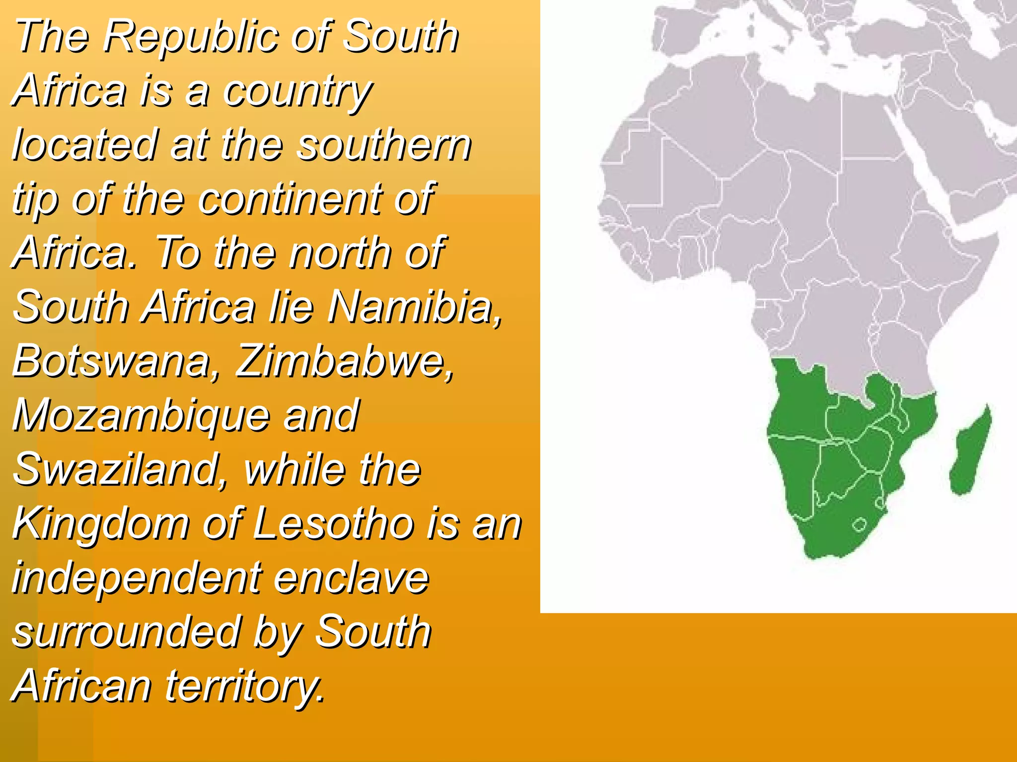 The Republic of South Africa is a country located at the southern tip of the continent of Africa.   To the north of South Africa lie Namibia, Botswana, Zimbabwe, Mozambique and Swaziland, while the Kingdom of Lesotho is an independent enclave surrounded by South African territory.   