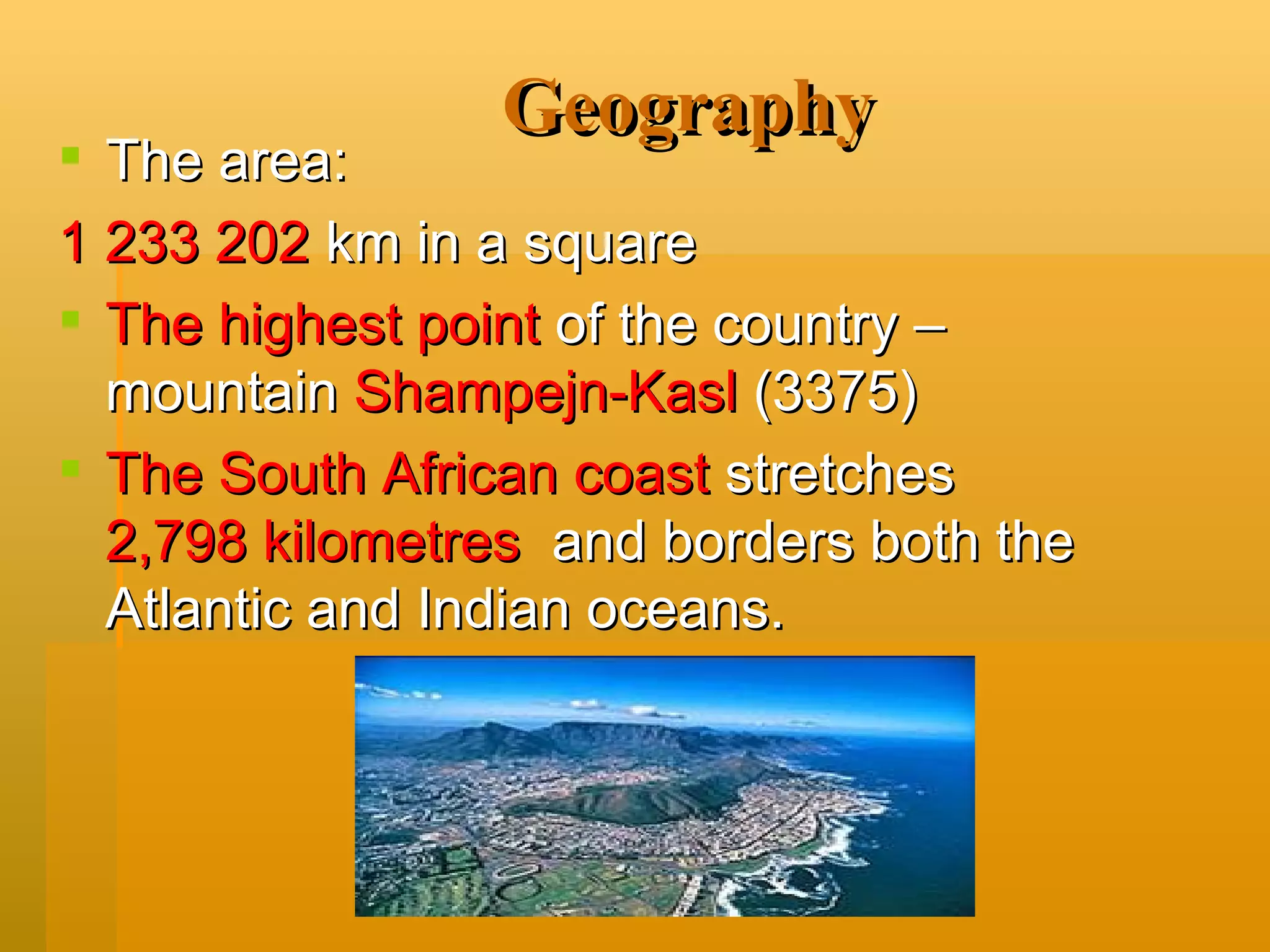 Geography The area: 1 233 202  km in a square The highest point  of the country – mountain  Shampejn-Kasl   (3375) The South African coast  stretches  2,798 kilometres   and borders both the Atlantic and Indian oceans. 