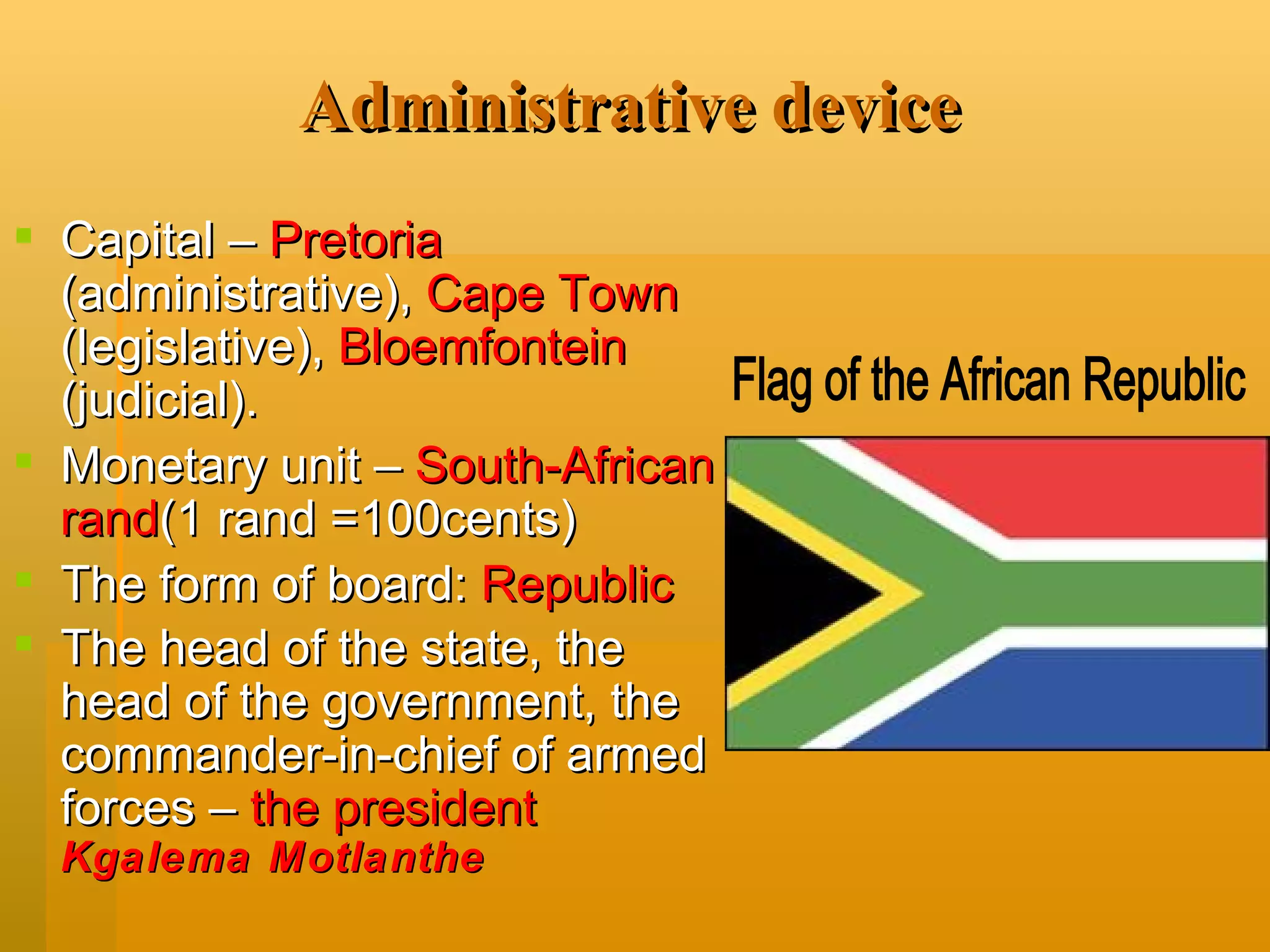 A dministrative device Capital –  Pretoria   ( administrative),  Cape Town  (legislative),  Bloemfontein  (judicial). Monetary unit –  South-African rand ( 1 rand  =100 cents ) The form of board:   Republic The head of the state, the head of the government, the commander-in-chief of armed forces –  the president  Kgalema Motlanthe   Flag of the African Republic 