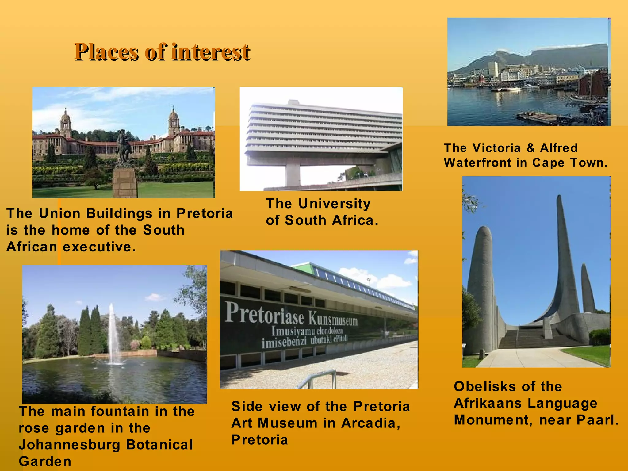 P lace s  of   interest The Union Buildings in Pretoria is the home of the South African executive. The Victoria & Alfred Waterfront in Cape Town. Side view of the Pretoria Art Museum in Arcadia, Pretoria The main fountain in the rose garden in the Johannesburg Botanical Garden Obelisks of the Afrikaans Language Monument, near Paarl. The University of South Africa. 
