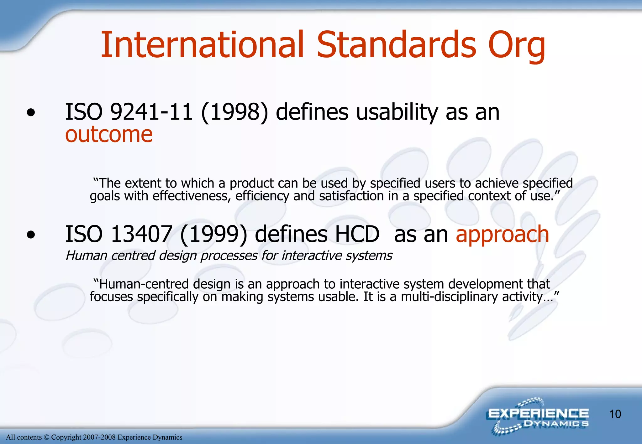 International Standards Org ISO 9241-11 (1998) defines usability as an  outcome   “ The extent to which a product can be used by specified users to achieve specified goals with effectiveness, efficiency and satisfaction in a specified context of use.” ISO 13407 (1999) defines HCD  as an  approach Human centred design processes for interactive systems  “ Human-centred design is an approach to interactive system development that focuses specifically on making systems usable. It is a multi-disciplinary activity…” 