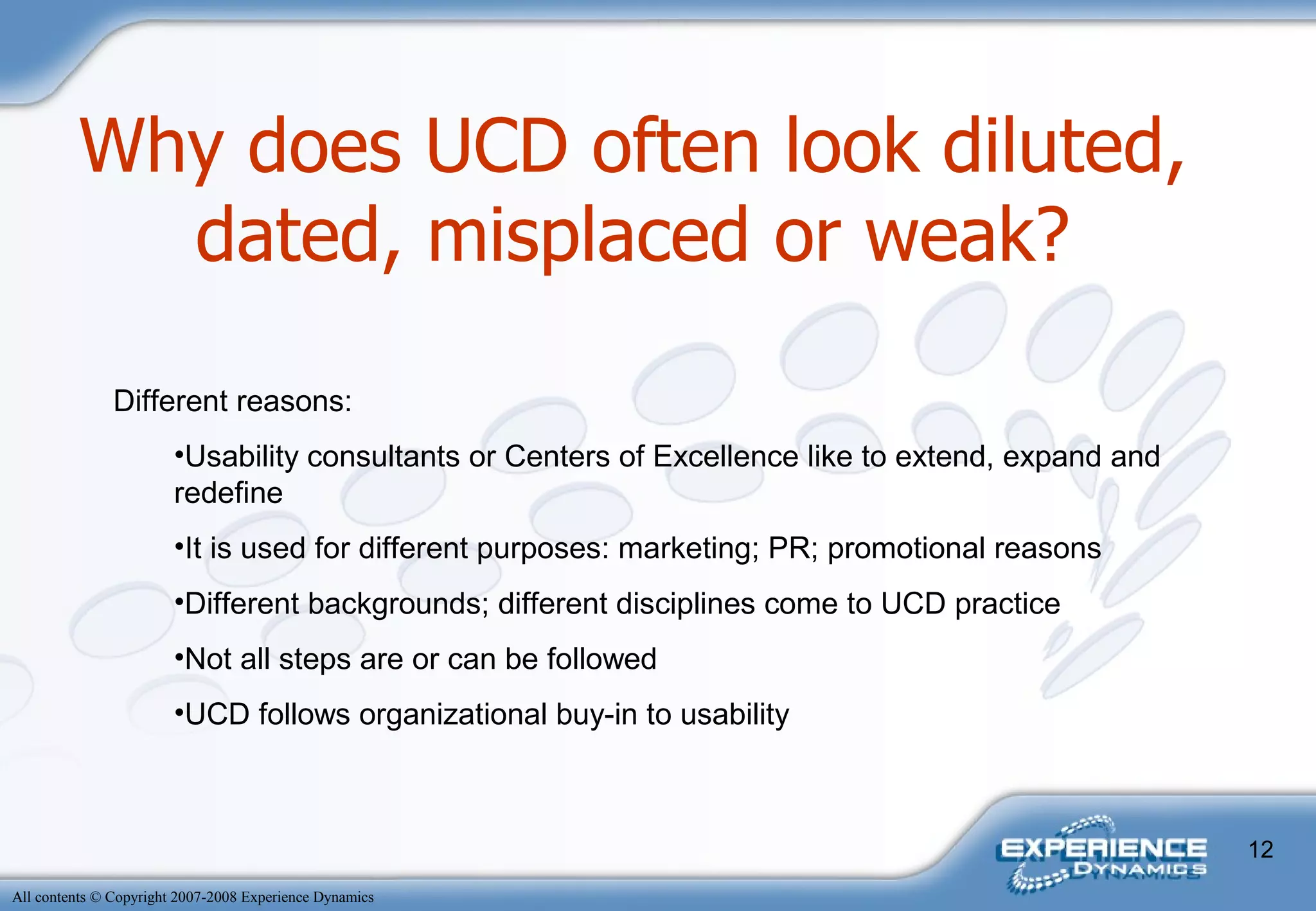 Why does UCD often look diluted, dated, misplaced or weak? Different reasons: Usability consultants or Centers of Excellence like to extend, expand and redefine It is used for different purposes: marketing; PR; promotional reasons Different backgrounds; different disciplines come to UCD practice Not all steps are or can be followed UCD follows organizational buy-in to usability 
