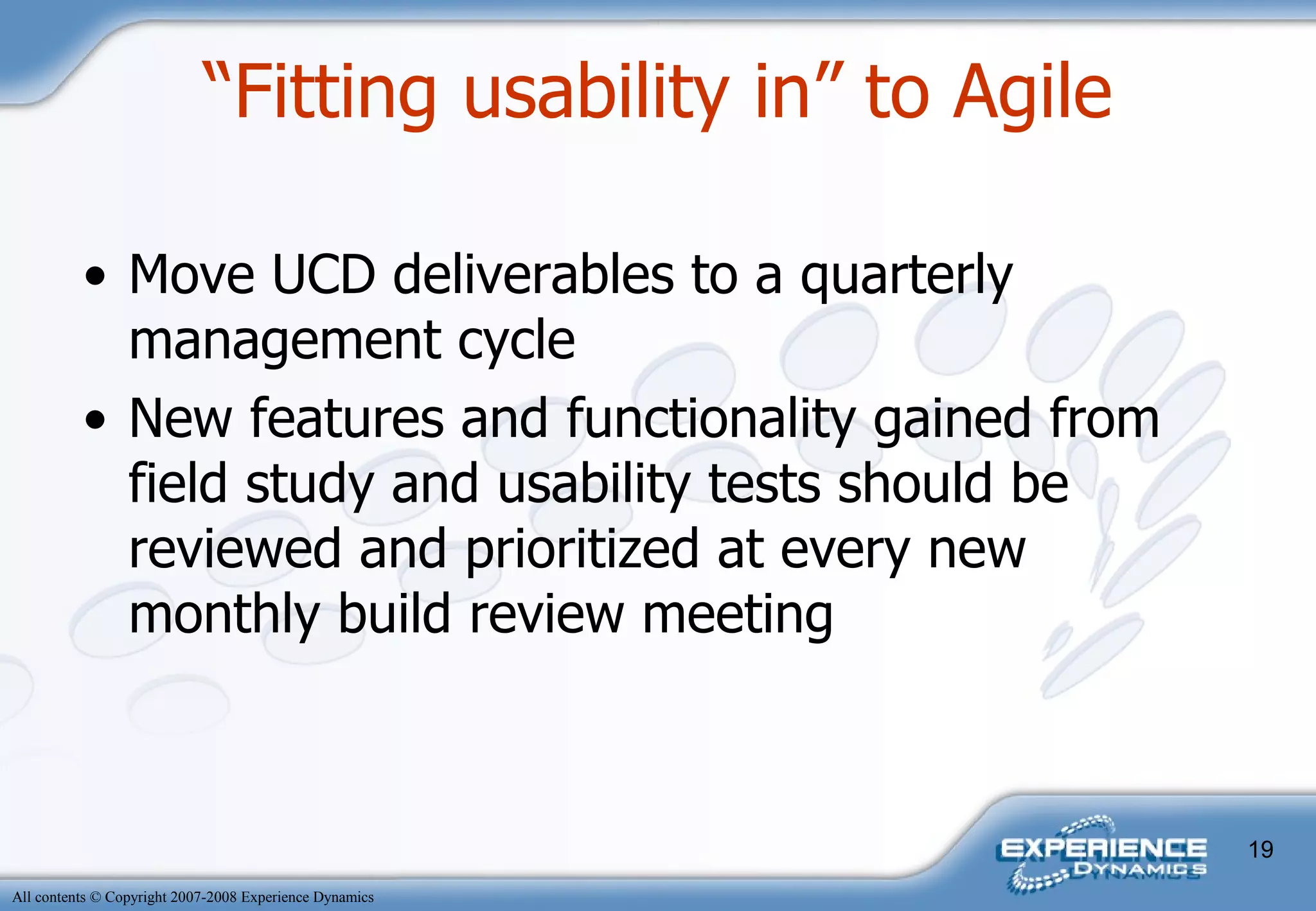 “ Fitting usability in” to Agile Move UCD deliverables to a quarterly management cycle New features and functionality gained from field study and usability tests should be reviewed and prioritized at every new monthly build review meeting  