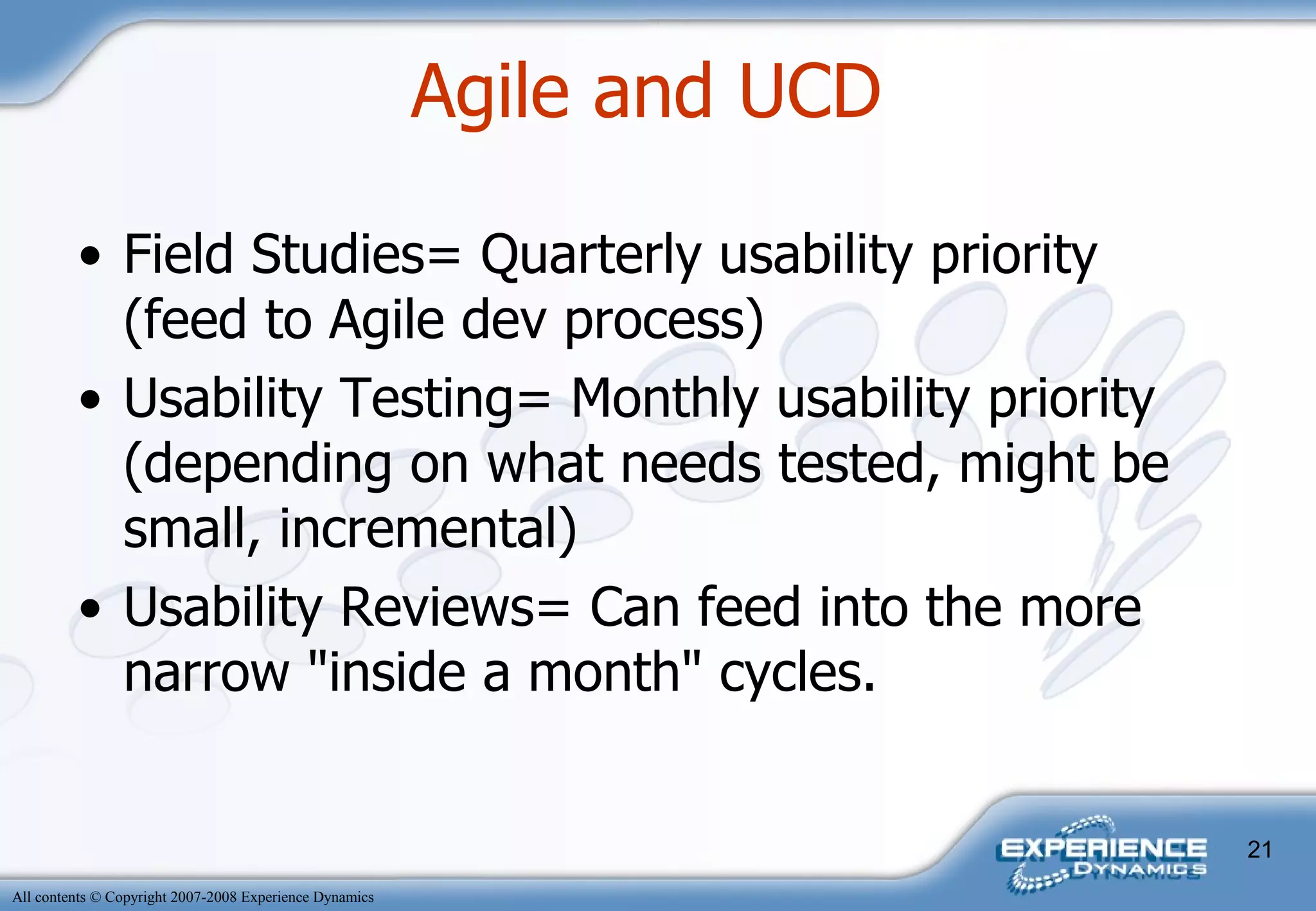 Field Studies= Quarterly usability priority (feed to Agile dev process) Usability Testing= Monthly usability priority (depending on what needs tested, might be small, incremental) Usability Reviews= Can feed into the more narrow "inside a month" cycles.  Agile and UCD  