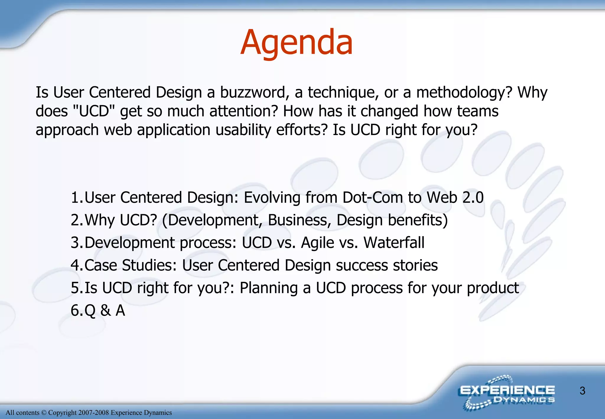 Agenda  Is User Centered Design a buzzword, a technique, or a methodology? Why does "UCD" get so much attention? How has it changed how teams approach web application usability efforts? Is UCD right for you? 1. User Centered Design: Evolving from Dot-Com to Web 2.0 2. Why UCD? (Development, Business, Design benefits) 3. Development process: UCD vs. Agile vs. Waterfall 4. Case Studies: User Centered Design success stories 5. Is UCD right for you?: Planning a UCD process for your product 6. Q & A 