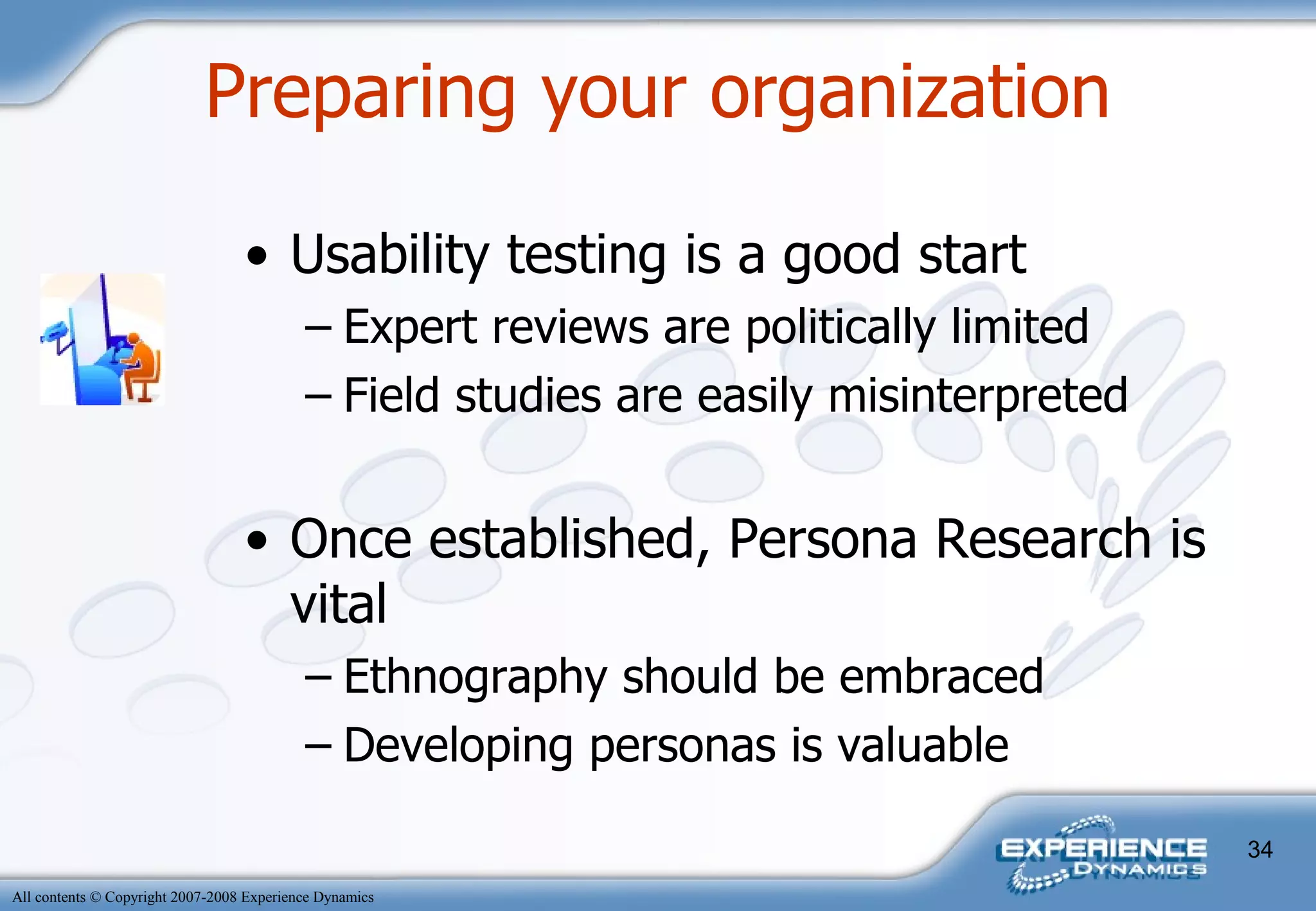 Usability testing is a good start Expert reviews are politically limited Field studies are easily misinterpreted Once established, Persona Research is vital Ethnography should be embraced Developing personas is valuable  Preparing your organization 
