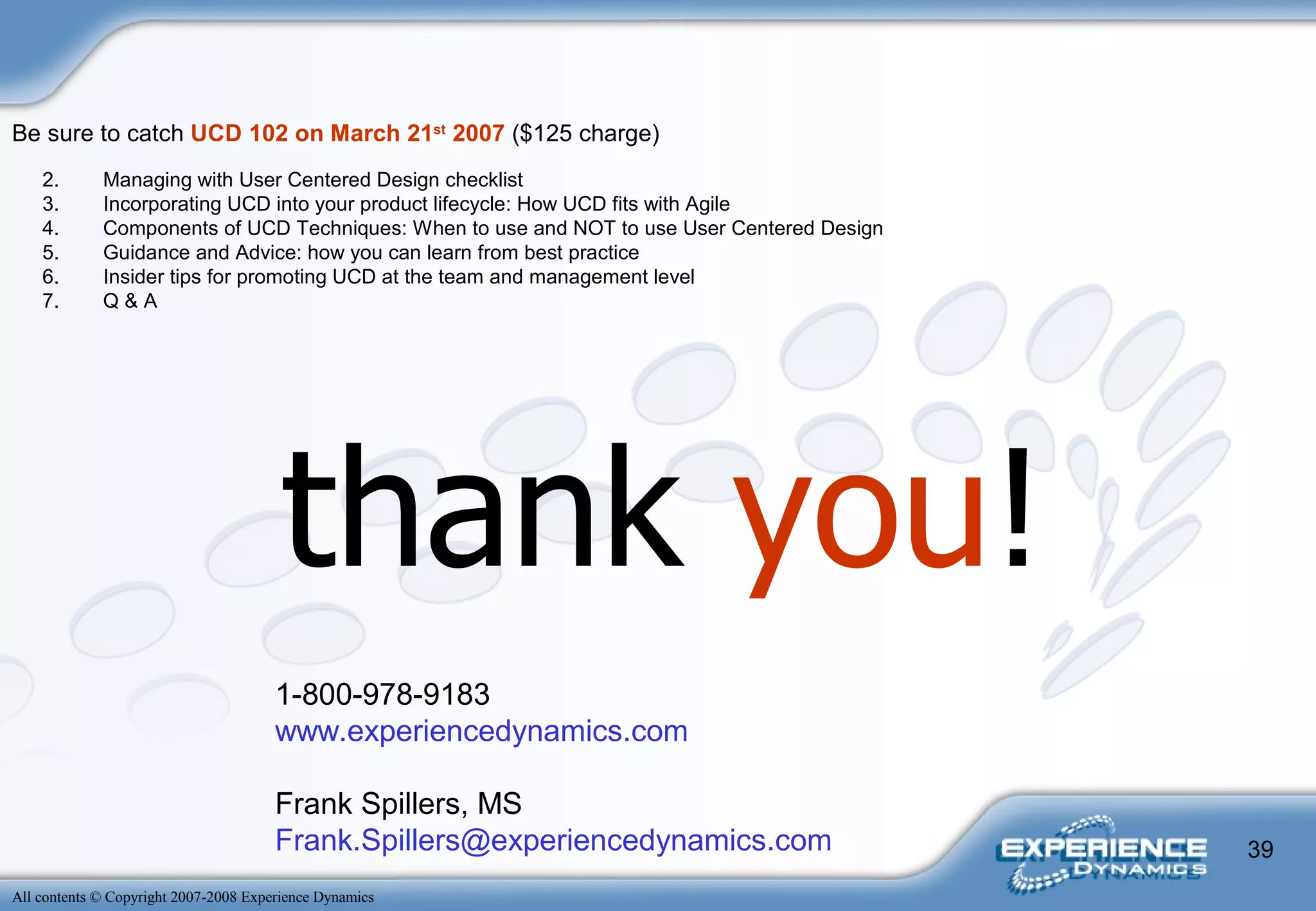 thank  you ! 1-800-978-9183 www.experiencedynamics.com Frank Spillers, MS [email_address] Managing with User Centered Design checklist  Incorporating UCD into your product lifecycle: How UCD fits with Agile  Components of UCD Techniques: When to use and NOT to use User Centered Design  Guidance and Advice: how you can learn from best practice  Insider tips for promoting UCD at the team and management level  Q & A  Be sure to catch  UCD 102 on March 21 st  2007  ($125 charge) 