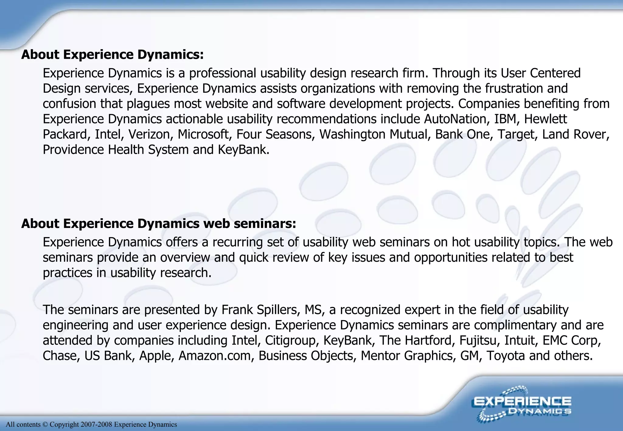 About Experience Dynamics:  Experience Dynamics is a professional usability design research firm. Through its User Centered Design services, Experience Dynamics assists organizations with removing the frustration and confusion that plagues most website and software development projects. Companies benefiting from Experience Dynamics actionable usability recommendations include AutoNation, IBM, Hewlett Packard, Intel, Verizon, Microsoft, Four Seasons, Washington Mutual, Bank One, Target, Land Rover, Providence Health System and KeyBank. About Experience Dynamics web seminars: Experience Dynamics offers a recurring set of usability web seminars on hot usability topics. The web seminars provide an overview and quick review of key issues and opportunities related to best practices in usability research. The seminars are presented by Frank Spillers, MS, a recognized expert in the field of usability engineering and user experience design. Experience Dynamics seminars are complimentary and are attended by companies including Intel, Citigroup, KeyBank, The Hartford, Fujitsu, Intuit, EMC Corp, Chase, US Bank, Apple, Amazon.com, Business Objects, Mentor Graphics, GM, Toyota and others. 