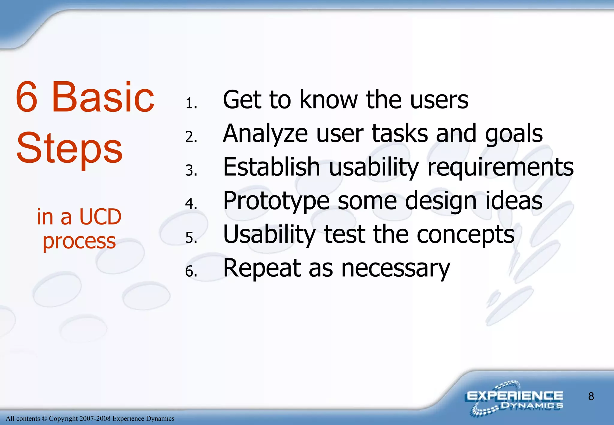 in a UCD process Get to know the users Analyze user tasks and goals Establish usability requirements Prototype some design ideas Usability test the concepts Repeat as necessary 6 Basic Steps 