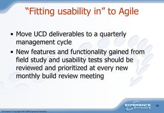 “ Fitting usability in” to Agile Move UCD deliverables to a quarterly management cycle New features and functionality gained from field study and usability tests should be reviewed and prioritized at every new monthly build review meeting  