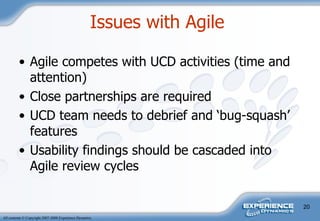 Agile competes with UCD activities (time and attention) Close partnerships are required UCD team needs to debrief and ‘bug-squash’ features  Usability findings should be cascaded into Agile review cycles Issues with Agile  