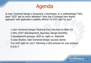 Agenda  Is User Centered Design a buzzword, a technique, or a methodology? Why does "UCD" get so much attention? How has it changed how teams approach web application usability efforts? Is UCD right for you? 1. User Centered Design: Evolving from Dot-Com to Web 2.0 2. Why UCD? (Development, Business, Design benefits) 3. Development process: UCD vs. Agile vs. Waterfall 4. Case Studies: User Centered Design success stories 5. Is UCD right for you?: Planning a UCD process for your product 6. Q & A 
