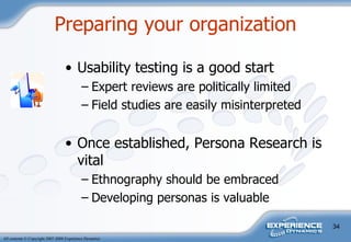 Usability testing is a good start Expert reviews are politically limited Field studies are easily misinterpreted Once established, Persona Research is vital Ethnography should be embraced Developing personas is valuable  Preparing your organization 