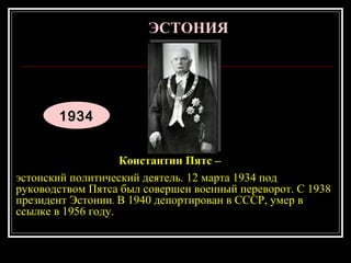 19319344
Константин Пятс –
эстонский политический деятель. 12 марта 1934 под
руководством Пятса был совершен военный переворот. С 1938
президент Эстонии. В 1940 депортирован в СССР, умер в
ссылке в 1956 году.
ЭСТОНИЯЭСТОНИЯ
 
