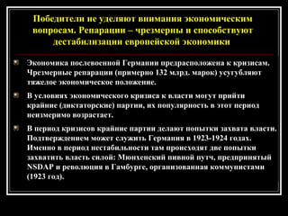 Экономика послевоенной Германии предрасположена к кризисам.
Чрезмерные репарации (примерно 132 млрд. марок) усугубляют
тяжелое экономическое положение.
В условиях экономического кризиса к власти могут прийти
крайние (диктаторские) партии, их популярность в этот период
неизмеримо возрастает.
В период кризисов крайние партии делают попытки захвата власти.
Подтверждением может служить Германия в 1923-1924 годах.
Именно в период нестабильности там происходят две попытки
захватить власть силой: Мюнхенский пивной путч, предпринятый
NSDAP и революция в Гамбурге, организованная коммунистами
(1923 год).
Победители не уделяют внимания экономическим
вопросам. Репарации – чрезмерны и способствуют
дестабилизации европейской экономики.
 
